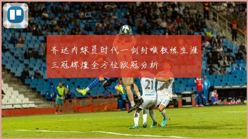 齐达内球员时代一剑封喉教练生涯三冠辉煌全方位欧冠分析