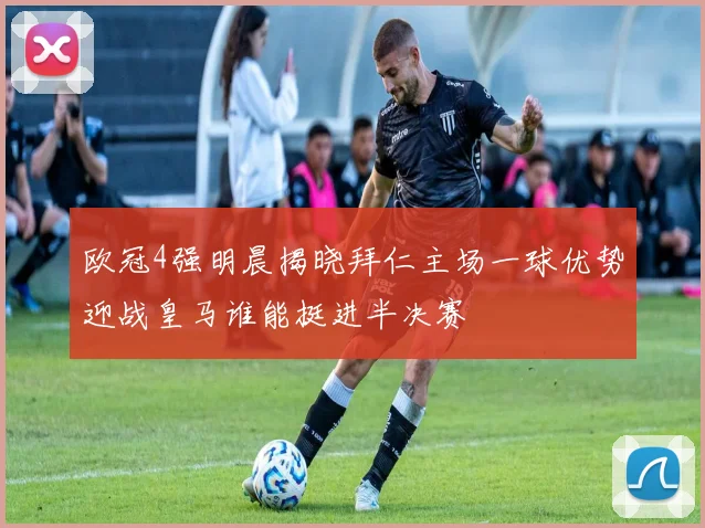 欧冠4强明晨揭晓拜仁主场一球优势迎战皇马谁能挺进半决赛
