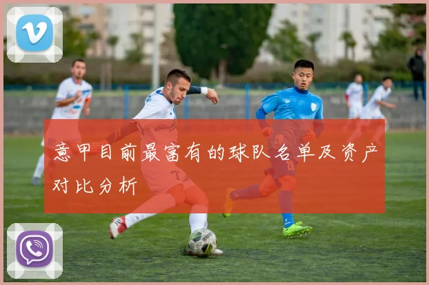 意甲目前最富有的球队名单及资产对比分析