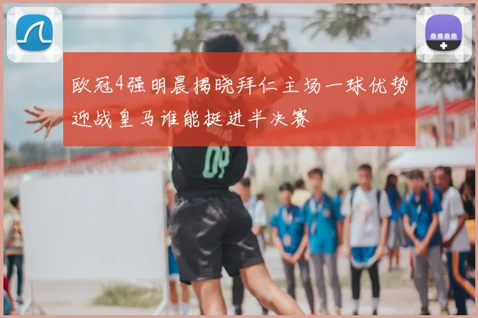 欧冠4强明晨揭晓拜仁主场一球优势迎战皇马谁能挺进半决赛