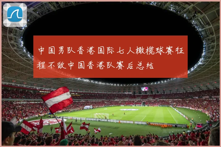 中国男队香港国际七人橄榄球赛征程不敌中国香港队赛后总结